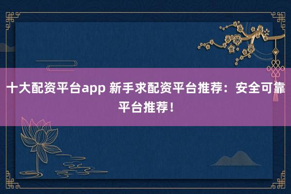 十大配资平台app 新手求配资平台推荐：安全可靠平台推荐！