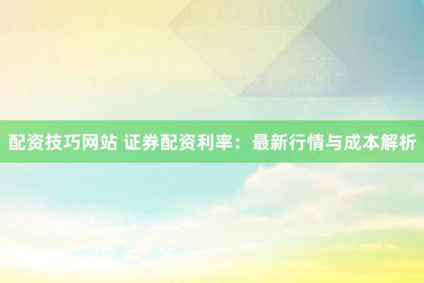 配资技巧网站 证券配资利率：最新行情与成本解析