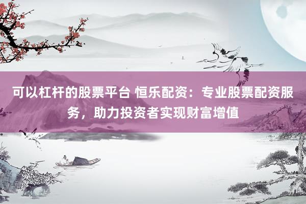 可以杠杆的股票平台 恒乐配资：专业股票配资服务，助力投资者实现财富增值