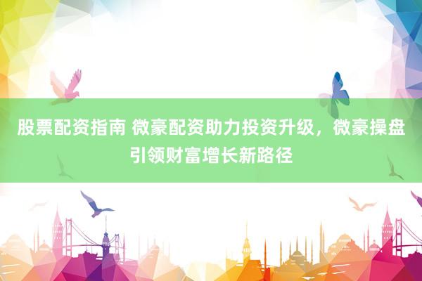 股票配资指南 微豪配资助力投资升级，微豪操盘引领财富增长新路径