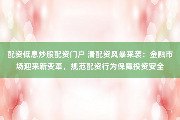 配资低息炒股配资门户 清配资风暴来袭：金融市场迎来新变革，规范配资行为保障投资安全