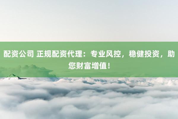 配资公司 正规配资代理：专业风控，稳健投资，助您财富增值！