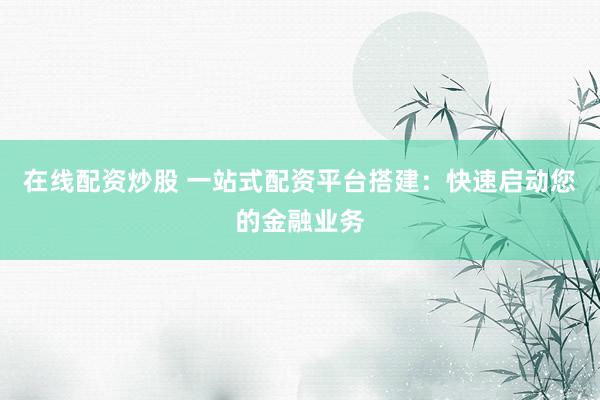 在线配资炒股 一站式配资平台搭建：快速启动您的金融业务