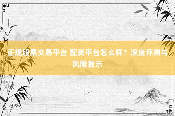正规股票交易平台 配资平台怎么样？深度评测与风险提示