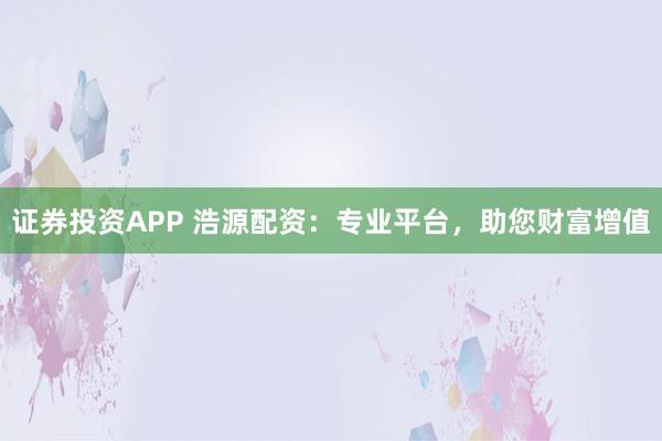 证券投资APP 浩源配资：专业平台，助您财富增值