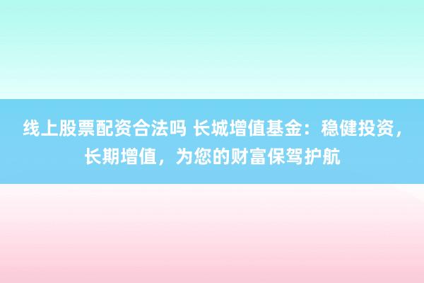 线上股票配资合法吗 长城增值基金：稳健投资，长期增值，为您的财富保驾护航