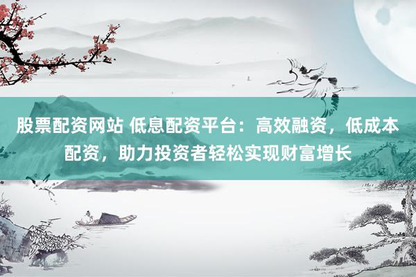 股票配资网站 低息配资平台：高效融资，低成本配资，助力投资者轻松实现财富增长