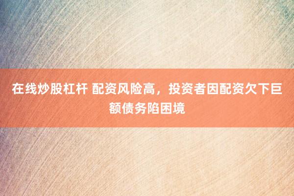 在线炒股杠杆 配资风险高，投资者因配资欠下巨额债务陷困境