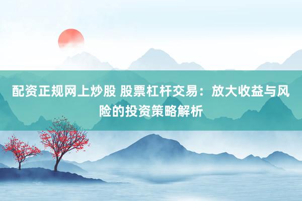 配资正规网上炒股 股票杠杆交易：放大收益与风险的投资策略解析
