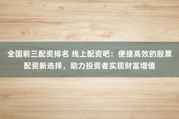 全国前三配资排名 线上配资吧：便捷高效的股票配资新选择，助力投资者实现财富增值