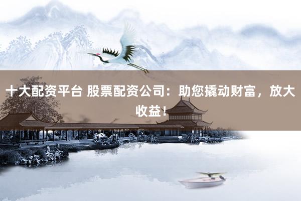 十大配资平台 股票配资公司：助您撬动财富，放大收益！