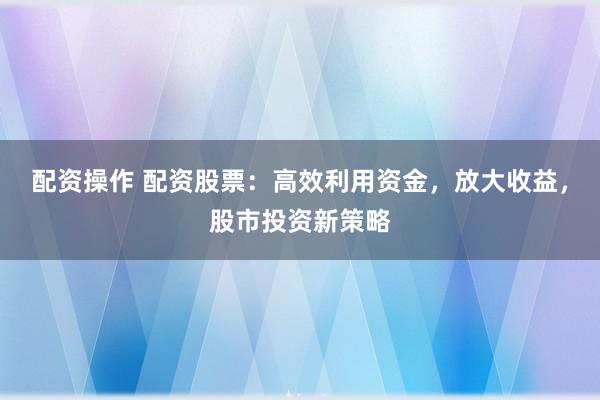 配资操作 配资股票：高效利用资金，放大收益，股市投资新策略