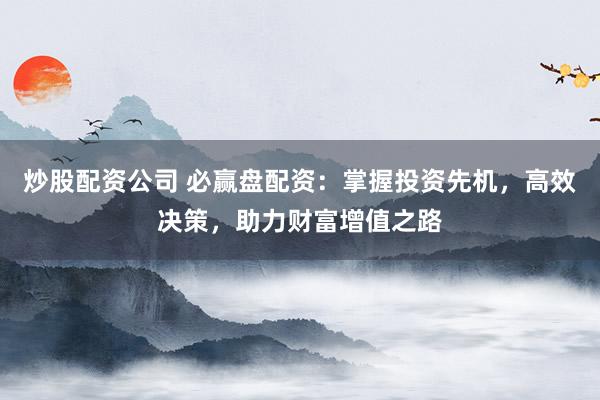炒股配资公司 必赢盘配资：掌握投资先机，高效决策，助力财富增值之路