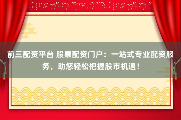 前三配资平台 股票配资门户：一站式专业配资服务，助您轻松把握股市机遇！
