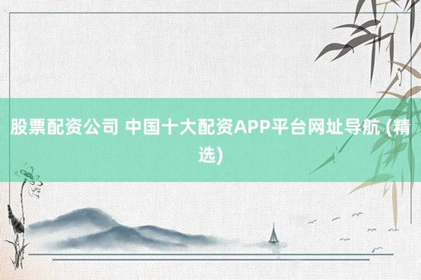 股票配资公司 中国十大配资APP平台网址导航 (精选)