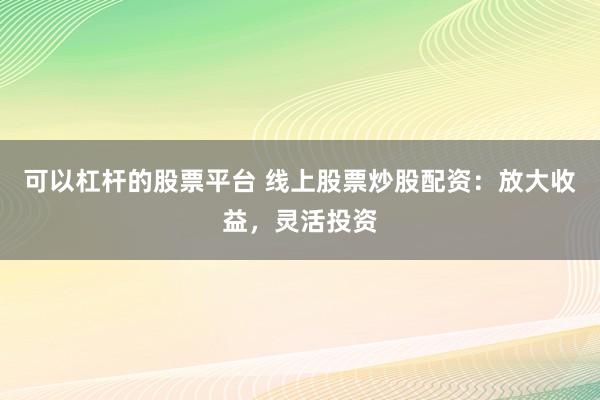 可以杠杆的股票平台 线上股票炒股配资：放大收益，灵活投资