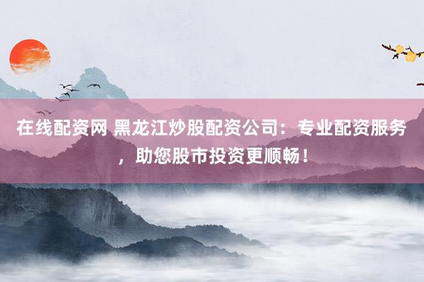 在线配资网 黑龙江炒股配资公司：专业配资服务，助您股市投资更顺畅！