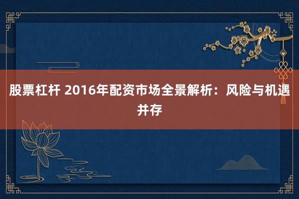 股票杠杆 2016年配资市场全景解析：风险与机遇并存