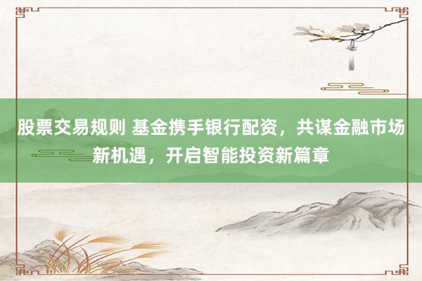 股票交易规则 基金携手银行配资，共谋金融市场新机遇，开启智能投资新篇章