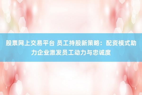股票网上交易平台 员工持股新策略：配资模式助力企业激发员工动力与忠诚度