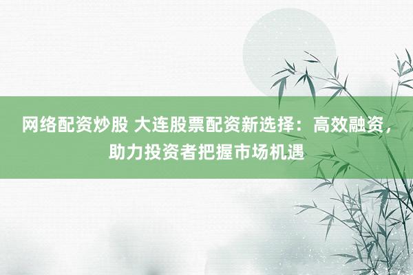 网络配资炒股 大连股票配资新选择：高效融资，助力投资者把握市场机遇