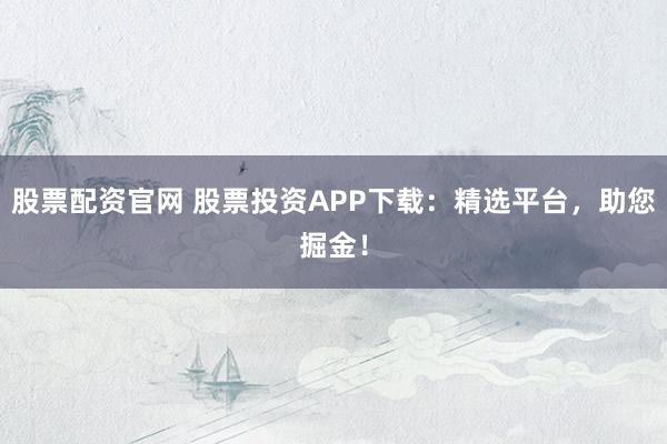 股票配资官网 股票投资APP下载：精选平台，助您掘金！