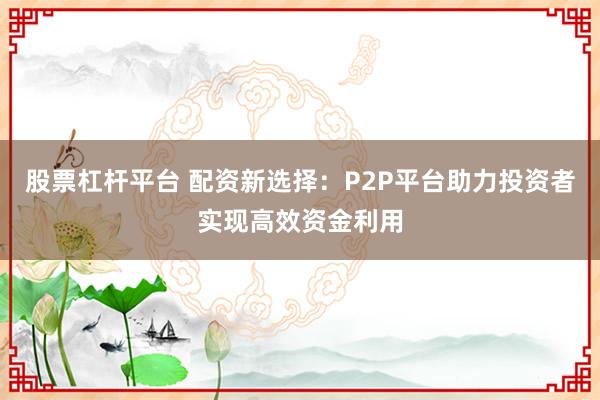 股票杠杆平台 配资新选择：P2P平台助力投资者实现高效资金利用