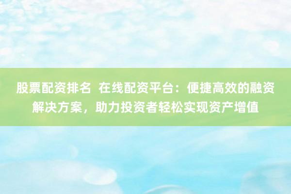 股票配资排名  在线配资平台：便捷高效的融资解决方案，助力投资者轻松实现资产增值