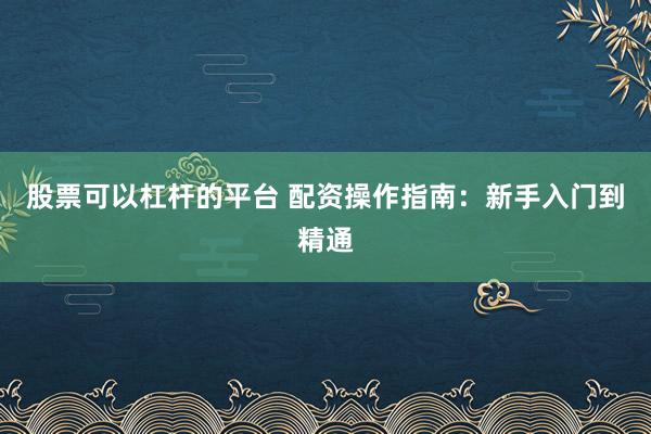 股票可以杠杆的平台 配资操作指南：新手入门到精通