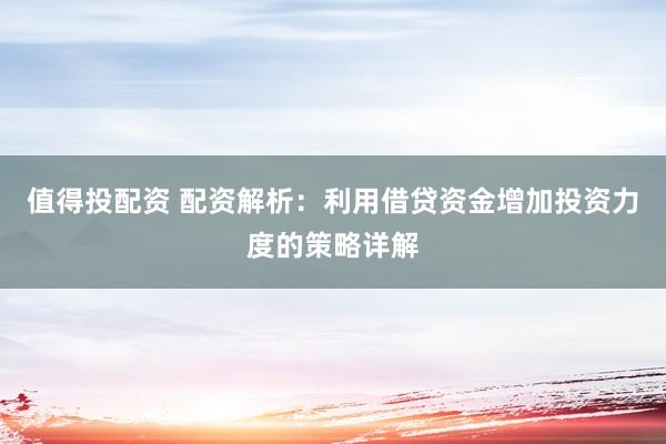 值得投配资 配资解析：利用借贷资金增加投资力度的策略详解