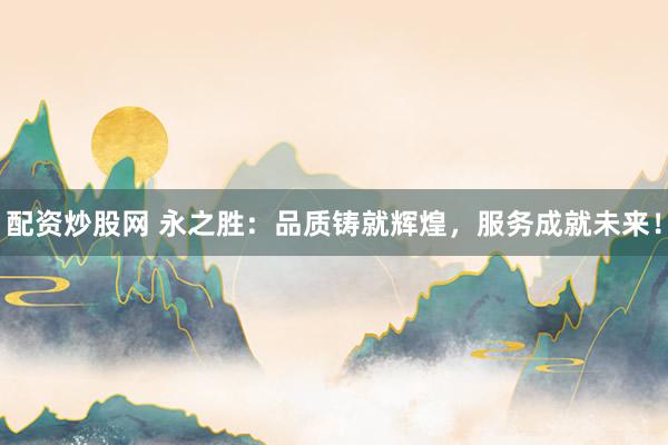 配资炒股网 永之胜：品质铸就辉煌，服务成就未来！