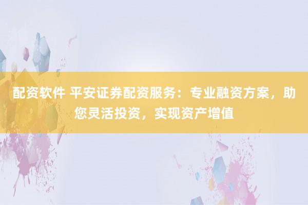 配资软件 平安证券配资服务：专业融资方案，助您灵活投资，实现资产增值