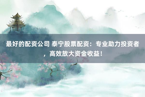 最好的配资公司 泰宁股票配资：专业助力投资者，高效放大资金收益！