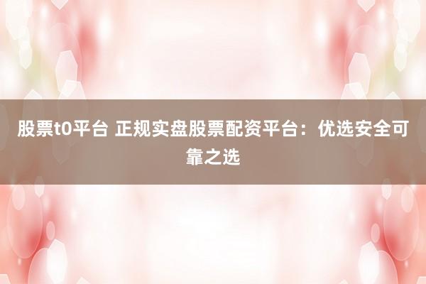 股票t0平台 正规实盘股票配资平台：优选安全可靠之选