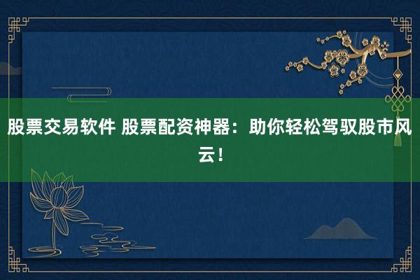 股票交易软件 股票配资神器：助你轻松驾驭股市风云！