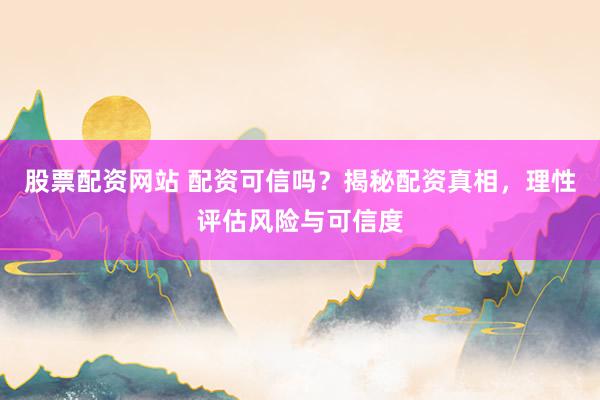 股票配资网站 配资可信吗？揭秘配资真相，理性评估风险与可信度