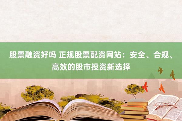 股票融资好吗 正规股票配资网站：安全、合规、高效的股市投资新选择