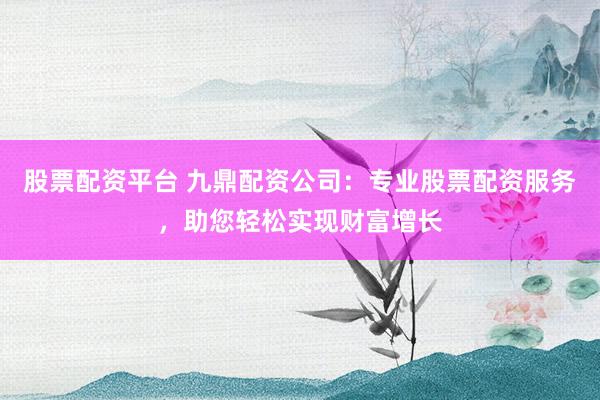 股票配资平台 九鼎配资公司：专业股票配资服务，助您轻松实现财富增长