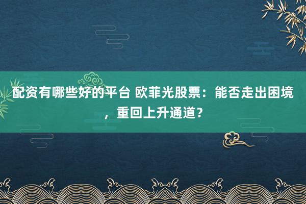 配资有哪些好的平台 欧菲光股票：能否走出困境，重回上升通道？