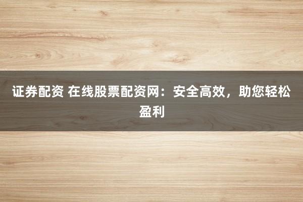 证券配资 在线股票配资网：安全高效，助您轻松盈利