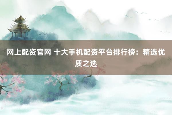 网上配资官网 十大手机配资平台排行榜：精选优质之选