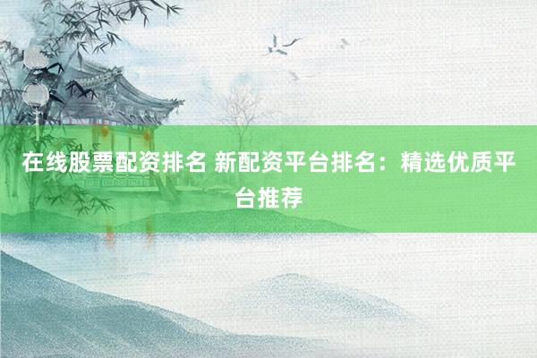 在线股票配资排名 新配资平台排名：精选优质平台推荐