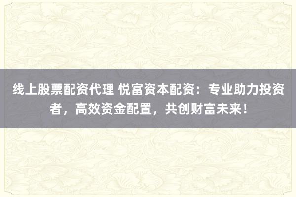 线上股票配资代理 悦富资本配资：专业助力投资者，高效资金配置，共创财富未来！