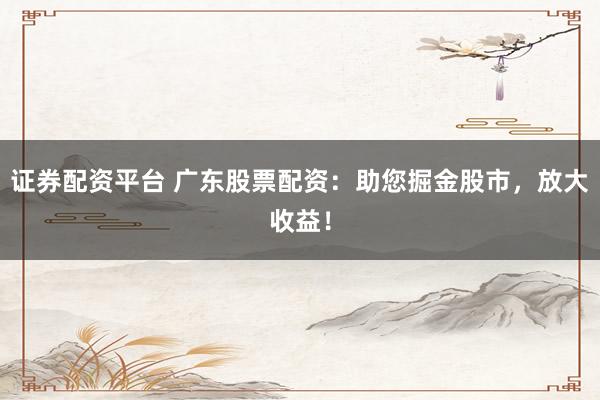 证券配资平台 广东股票配资：助您掘金股市，放大收益！