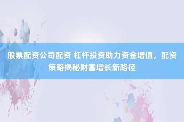 股票配资公司配资 杠杆投资助力资金增值，配资策略揭秘财富增长新路径