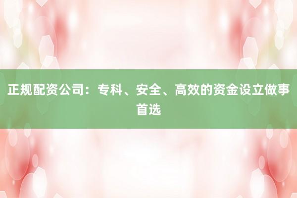正规配资公司：专科、安全、高效的资金设立做事首选