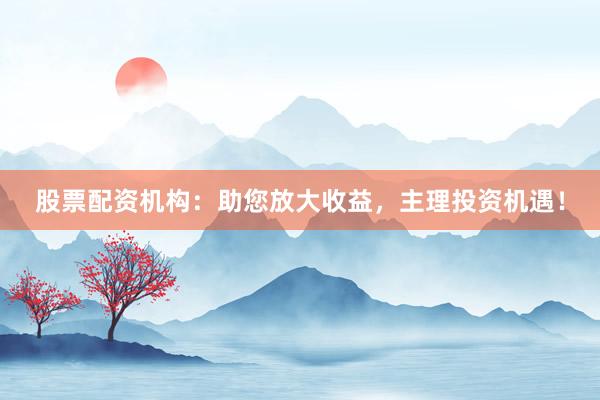 股票配资机构：助您放大收益，主理投资机遇！