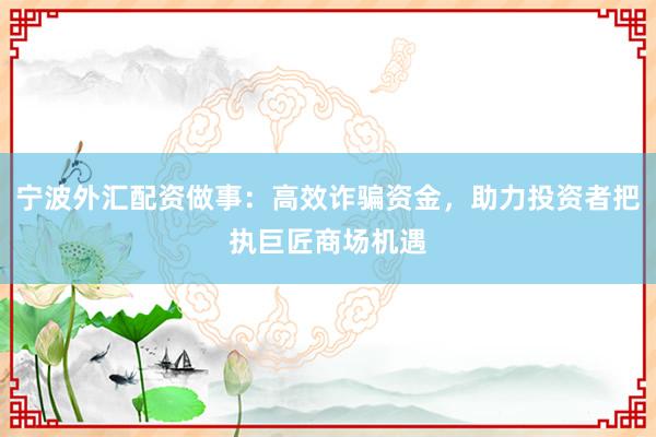 宁波外汇配资做事：高效诈骗资金，助力投资者把执巨匠商场机遇