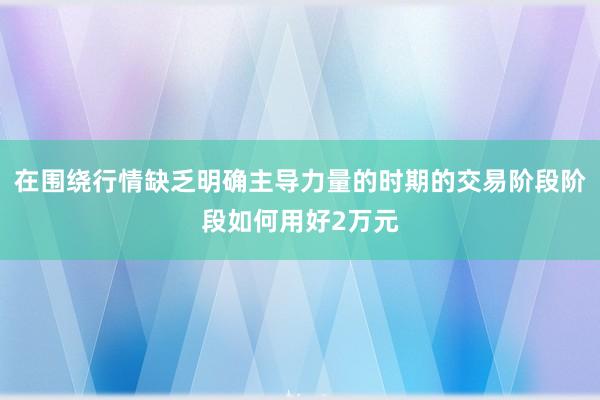 在围绕行情缺乏明确主导力量的时期的交易阶段阶段如何用好2万元