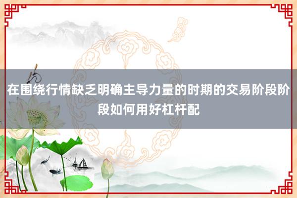 在围绕行情缺乏明确主导力量的时期的交易阶段阶段如何用好杠杆配